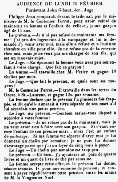On 19 February 1866 Philippe Jean appeared before Judge John Gibaut at the Police Court charged with refusing to maintain his wife and her 11-year-old son. Jean said he had not refused to maintain his wife. He had taken lodgings in the country and she was living in town and refused to join him. He would not welcome her son who was a 'bad thing'. He was earning 12 shillings a week and was prepared to give his wife one shilling. The judge said that this was not very much, so Jean said that he would add a four-pound loaf and a quarter pound of tea a week. His wife accepted the offer ...