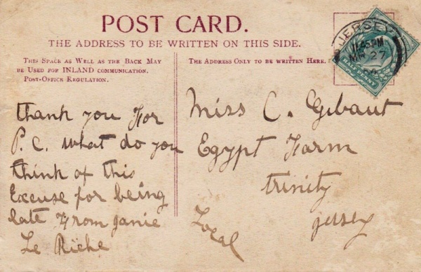 Jerripedia editor Mike Bisson cannot resist the temptation to use the website's records and other sources to find out more about a postcard sent over a century before it was added to the site, after being put up for sale on an online auction site. The first part of this one was easy - the 1901 census reveals that the recipient of the card was Clementina Gibaut, then aged 15, and that she lived at Egypt Farm with her parents, farmer John (1854- ) and his wife, also Clementina (1861- ), her elder brother John, younger sisters Edith and Irene, and five more brothers, Edwin, Herbert, Raymond, Lewis and Harold. Jerripedia's family records database reveals that John was John Francis Abraham Gibaut, son of Philippe, and that he married Clementina Elizabeth Huelin, daughter of James and Mary Ann, nee Renouf, at Trinity in 1881. She was recorded in the wedding entry as Clementine, but in all other records as Clementina. The identity of the sender of the card is less certain. Janie could have been one of several Jane Le Riches, but Mike thinks it most likely that she was Jane Elvina, the daughter of Abraham Nicolas Le Riche and Jane Esther, nee Nicolle, born in Trinity in 1885