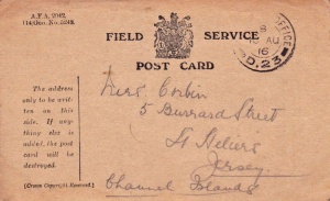 Postcard sent to Mrs Corbin at 5 Burrard Street in 1916. This was Laura Ann Corbin, nee Hamon, wife of Frederick George. It is uncertain who sent this Field Service postcard because the couple did not have sons old enough to be serving in the forces, Laura had no brothers, and her father, although he was a mariner, was in his late sixties and almost certainly too old to have been in the Merchant Marine. There does not appear to be any means of identifying the location of Field Post Office D23. The card sold on EBay in 2018 for £23