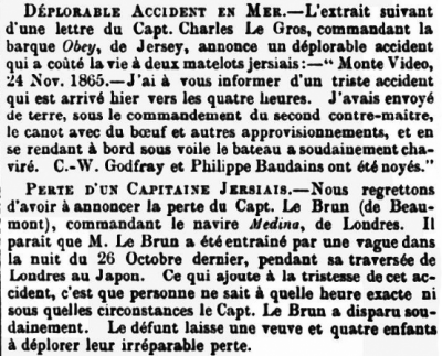 In January 1866 the Chronique de Jersey reported the loss of two crew members of the barque Obey off Montevideo on 24 November the previous year. C W Godfray and Philippe Baudains drowned after going ashore in the vessel's dinghy, which suddenly capsized. The same edition of the newspaper reported the loss of Captain M Le Brun from the vessel Medina. He was swept overboard by a wave during a voyage from London to Japan, but nobody on board knew when this happened